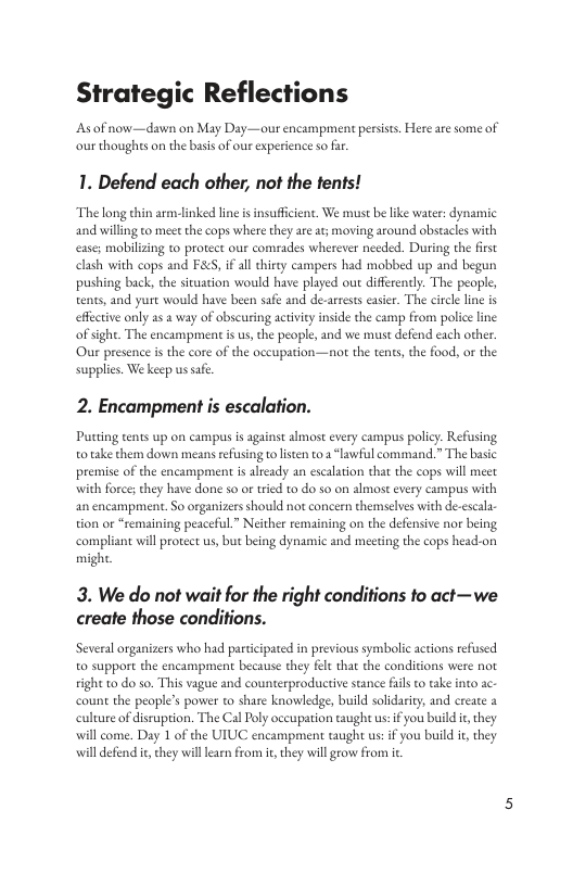 Strategic Reflections Asof now—dawn on May Day—our encampment persists. Here are some of our thoughts on the basis of our experience so far 1. Defend each other, not the fents! The long thin arm-linked line is insuficient. We must be like water: dynamic and willing to meet the cops where they ae at; moving around obstacles with ease; mobilizing to proteet our comrades wherever nceded. During the first clash with cops and FA&S, i all hirty campers had mobbed up and begun pushing back, the situation would have played out differently. The people, tents, and yurt would have been safe and de-arrsts easier. The circle line is effective only as 2 way of obscuring actvity inside the camp from police line ofsight. The encampmentis s, the people, and we must defend each other Our presence s the core of the occupation—not the tents, the food, or the supplies. We keep ussfe. 2. Encampment is escalation. Putting tents up on campus is against almost every campus policy. Refusing o take them down means refusing tolsten to 2 “lawful command.” The basic premise of the encampment i alrady an escalation that the cops will meet it force;they have done so or tried to do so on almost every campus with an encampment. So organizers should not concern themselves with de-escal tion or “remaining peaceful” Neither remaining on the defensive nor being compliant will protect us, but being dynamic and meeting the cops head-on might 3. We do ot wait for the right conditions o act—we create those conditions. Several rganizers who had paricipated in previous symbolic actions efused. o support the encampment because they fet that the conditions were not tight to do so. This vague and counterproductive stance fil o take into ac. count the people’s power to share knowledge, build solidariy, and create 2 culture of disruption. The Cal Poly occupation taught us:if you build i, they will come. Day 1 of the UIUC encampment taugh us: if you build i, they will defend i, they willearn from t,they will rovw from i
